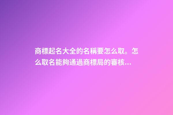 商標起名大全的名稱要怎么取。怎么取名能夠通過商標局的審核？